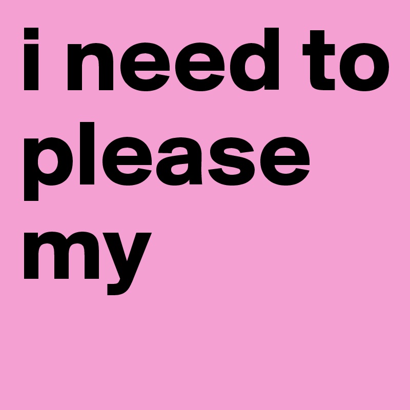 i need to please my 