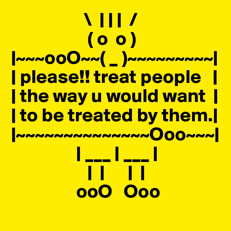                    \  | | |  /
                    ( o  o )
|~~~ooO~~( _ )~~~~~~~~~|
| please!! treat people   |
| the way u would want  |
| to be treated by them.|
|~~~~~~~~~~~~~~Ooo~~~|
                 | ___ | ___ |
                    |  |      |  |              
                 ooO   Ooo