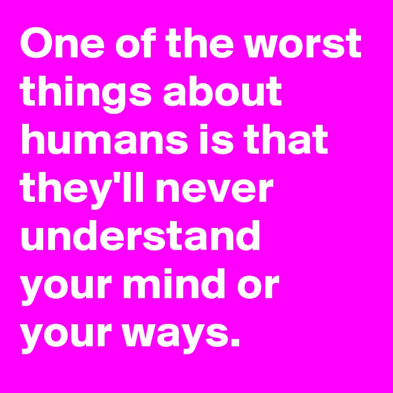 One of the worst things about humans is that they'll never understand your mind or your ways. 