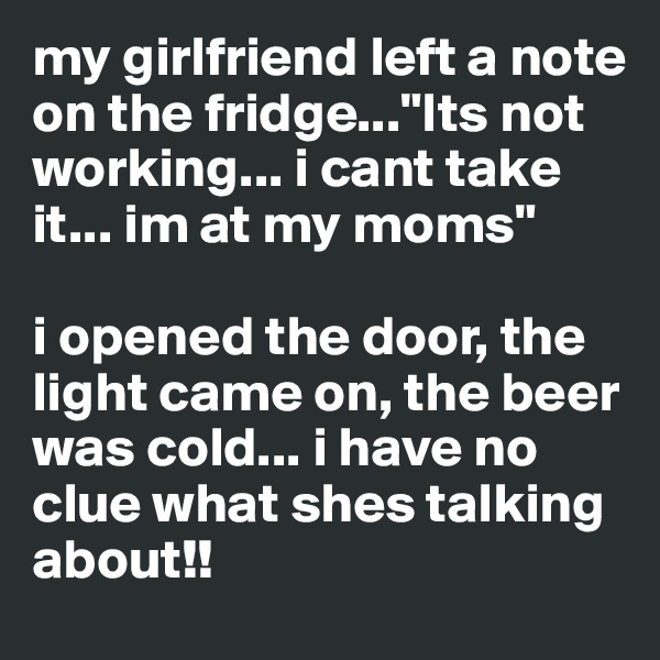 my girlfriend left a note on the fridge..."Its not working... i cant take it... im at my moms"

i opened the door, the light came on, the beer was cold... i have no clue what shes talking about!!