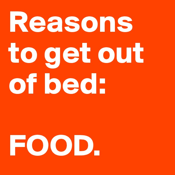 Reasons to get out of bed: 

FOOD. 