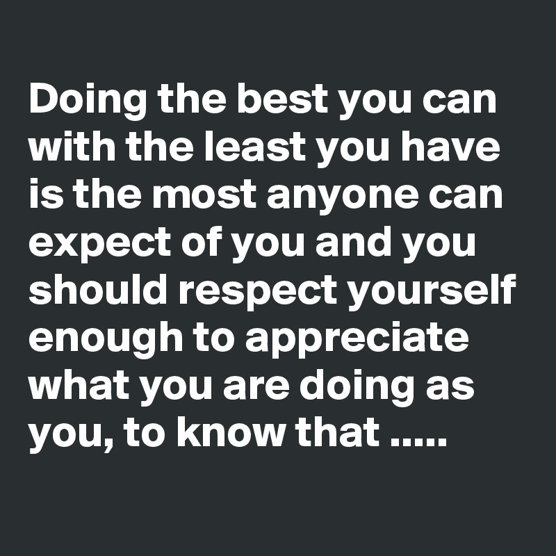 
Doing the best you can with the least you have is the most anyone can expect of you and you should respect yourself enough to appreciate what you are doing as you, to know that .....
