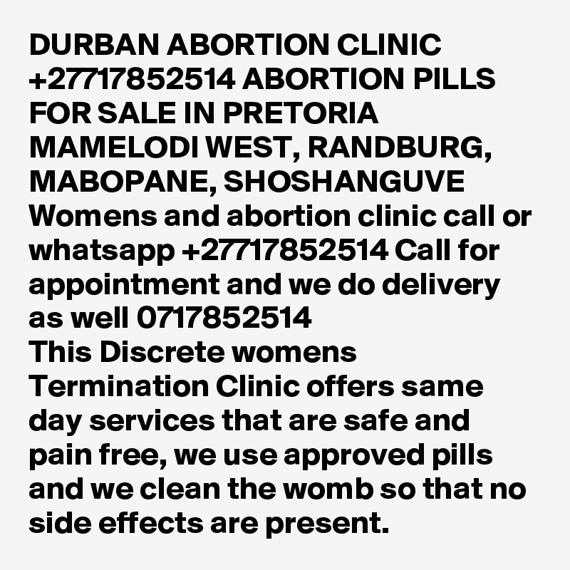 DURBAN ABORTION CLINIC +27717852514 ABORTION PILLS FOR SALE IN PRETORIA MAMELODI WEST, RANDBURG, MABOPANE, SHOSHANGUVE
Womens and abortion clinic call or whatsapp +27717852514 Call for appointment and we do delivery as well 0717852514
This Discrete womens Termination Clinic offers same day services that are safe and pain free, we use approved pills and we clean the womb so that no side effects are present.