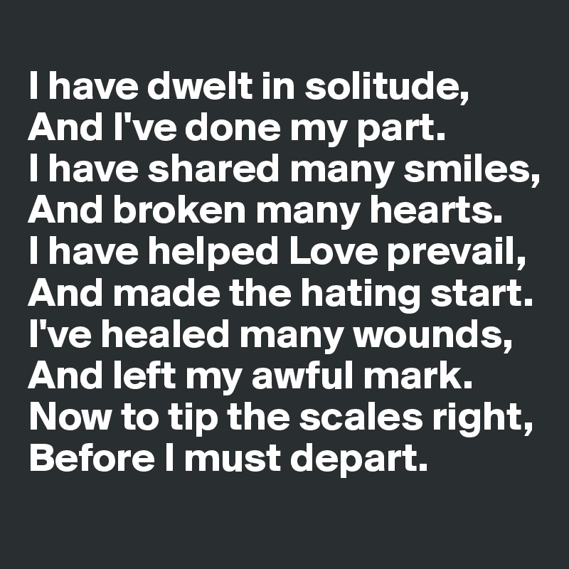 
I have dwelt in solitude,
And I've done my part.
I have shared many smiles,
And broken many hearts.
I have helped Love prevail,
And made the hating start.
I've healed many wounds,
And left my awful mark.
Now to tip the scales right,
Before I must depart. 
