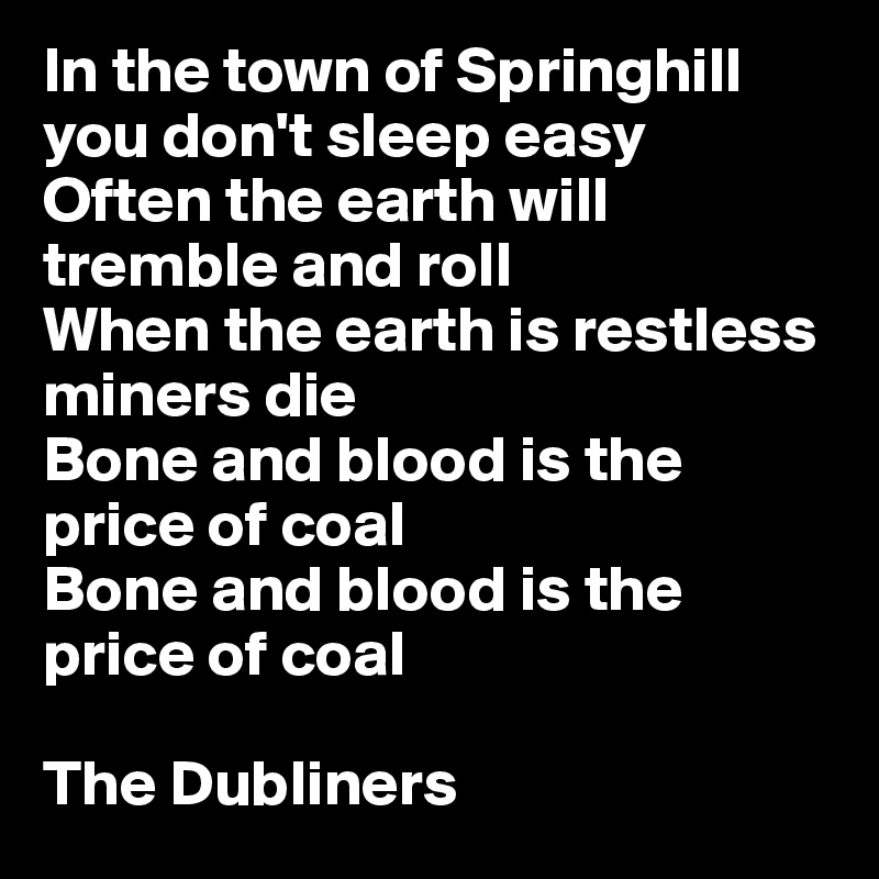 In the town of Springhill you don't sleep easy
Often the earth will tremble and roll
When the earth is restless miners die
Bone and blood is the price of coal
Bone and blood is the price of coal

The Dubliners