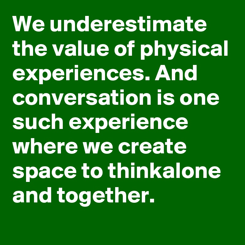 We underestimate the value of physical experiences. And conversation is one such experience where we create space to thinkalone and together.