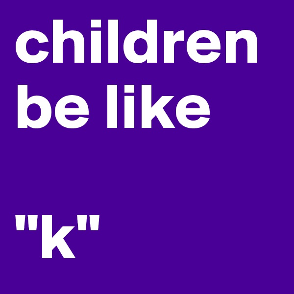 children be like 

"k"