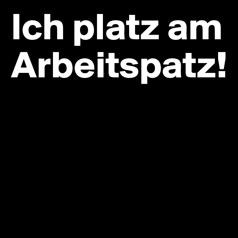 Ich platz am Arbeitspatz!


