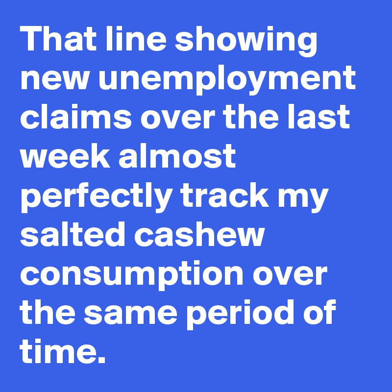 That line showing new unemployment claims over the last week almost perfectly track my salted cashew consumption over the same period of time.