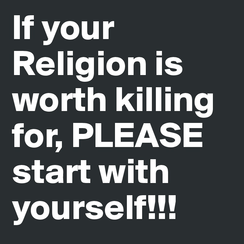 If your Religion is worth killing for, PLEASE start with yourself!!!