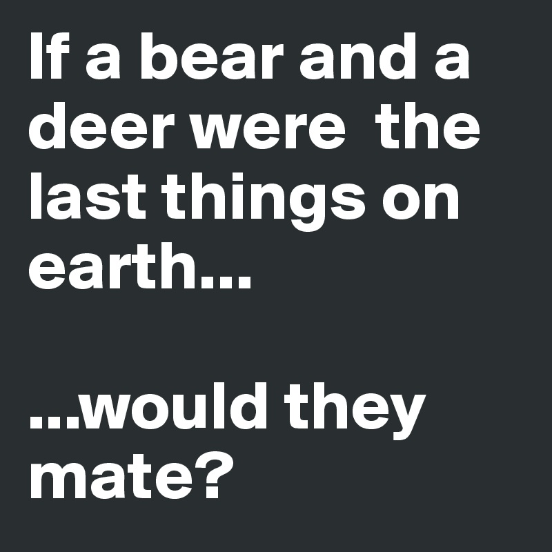 If a bear and a deer were  the last things on earth...

...would they mate? 