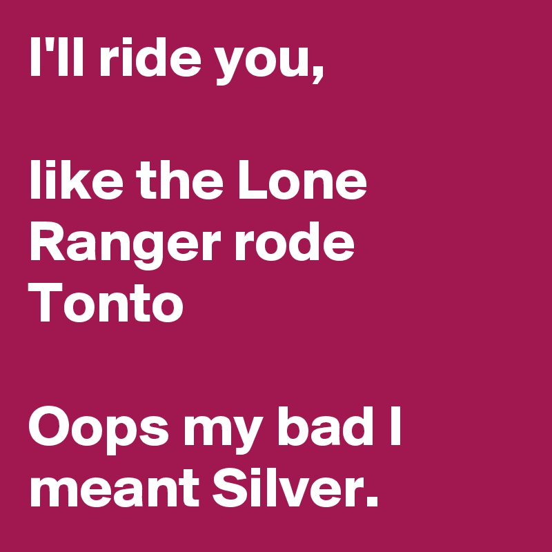 I'll ride you,

like the Lone Ranger rode Tonto

Oops my bad I meant Silver.