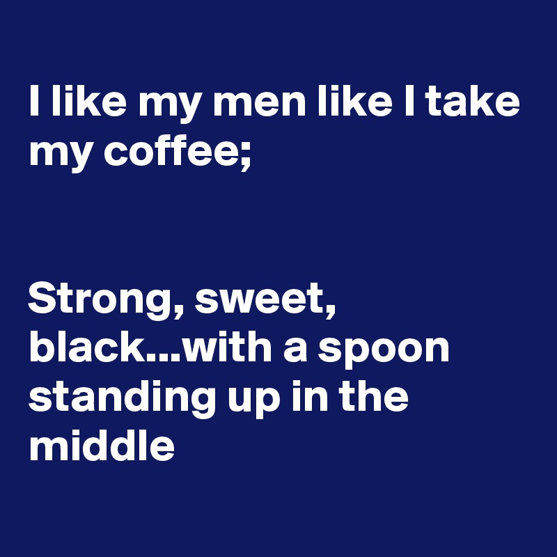 
I like my men like I take my coffee; 


Strong, sweet, black...with a spoon standing up in the middle 
