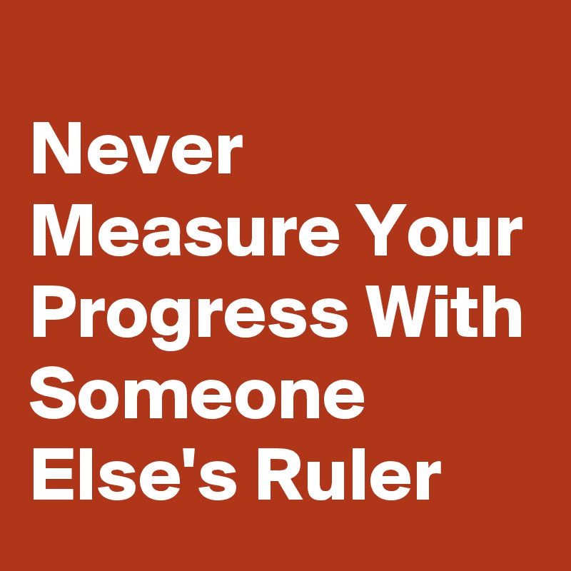 
Never Measure Your Progress With Someone Else's Ruler