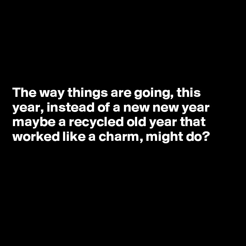 




The way things are going, this year, instead of a new new year maybe a recycled old year that worked like a charm, might do?





