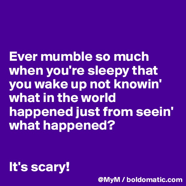 


Ever mumble so much when you're sleepy that you wake up not knowin' what in the world happened just from seein' what happened?


It's scary!