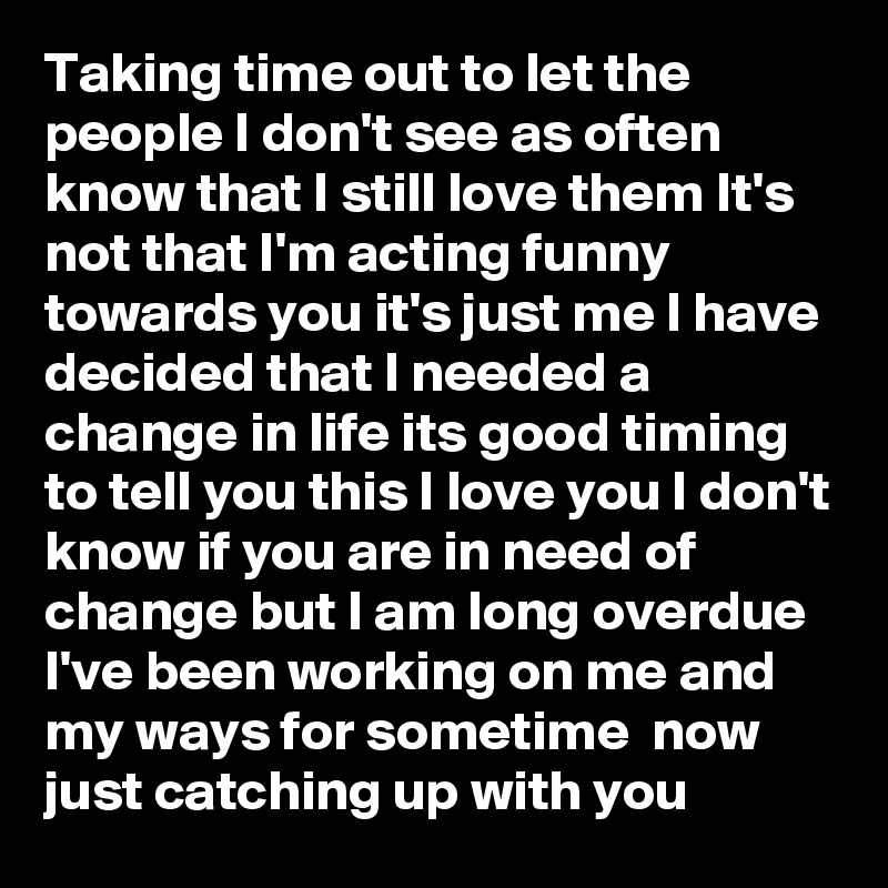 Taking time out to let the people I don't see as often know that I still love them It's not that I'm acting funny towards you it's just me I have decided that I needed a change in life its good timing to tell you this I love you I don't know if you are in need of change but I am long overdue I've been working on me and my ways for sometime  now just catching up with you   