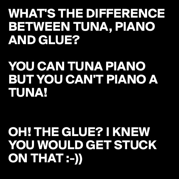 WHAT'S THE DIFFERENCE BETWEEN TUNA, PIANO AND GLUE?

YOU CAN TUNA PIANO BUT YOU CAN'T PIANO A TUNA!


OH! THE GLUE? I KNEW YOU WOULD GET STUCK ON THAT :-))