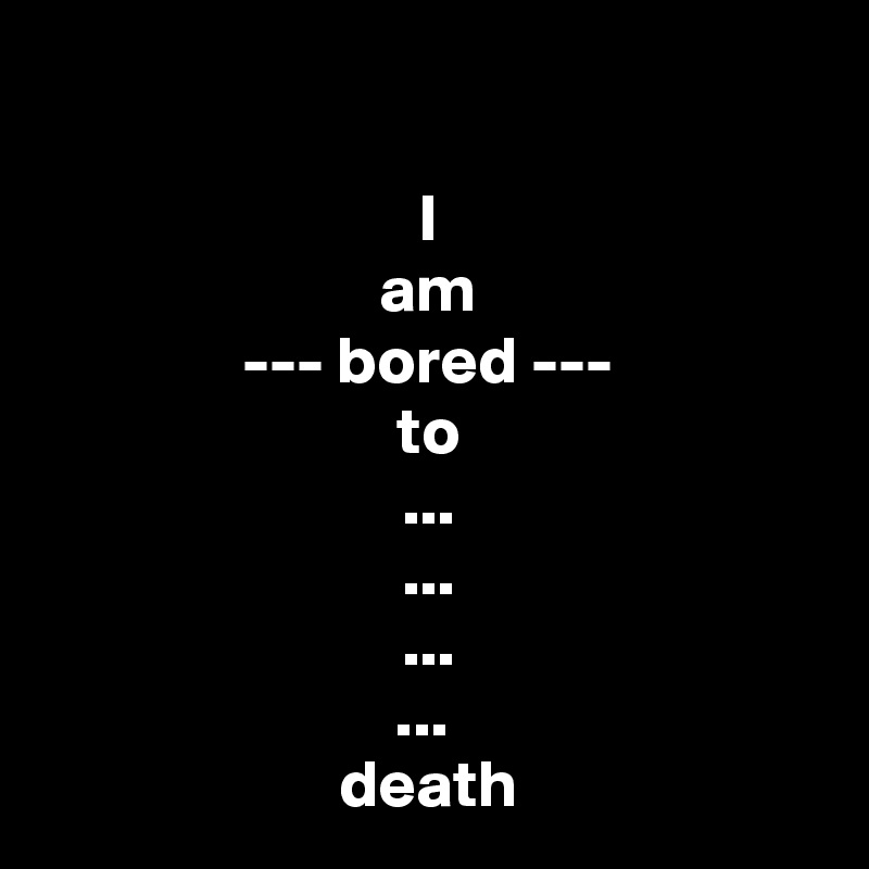 

I
am
--- bored ---
to
...
...
...
... 
death