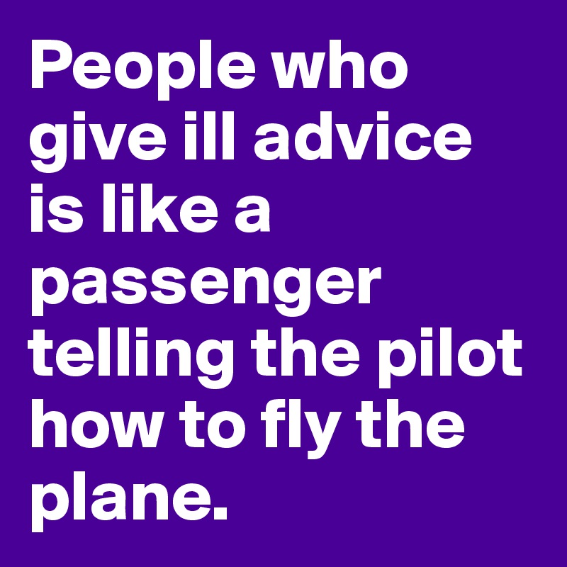 People who give ill advice is like a passenger telling the pilot how to fly the plane.  