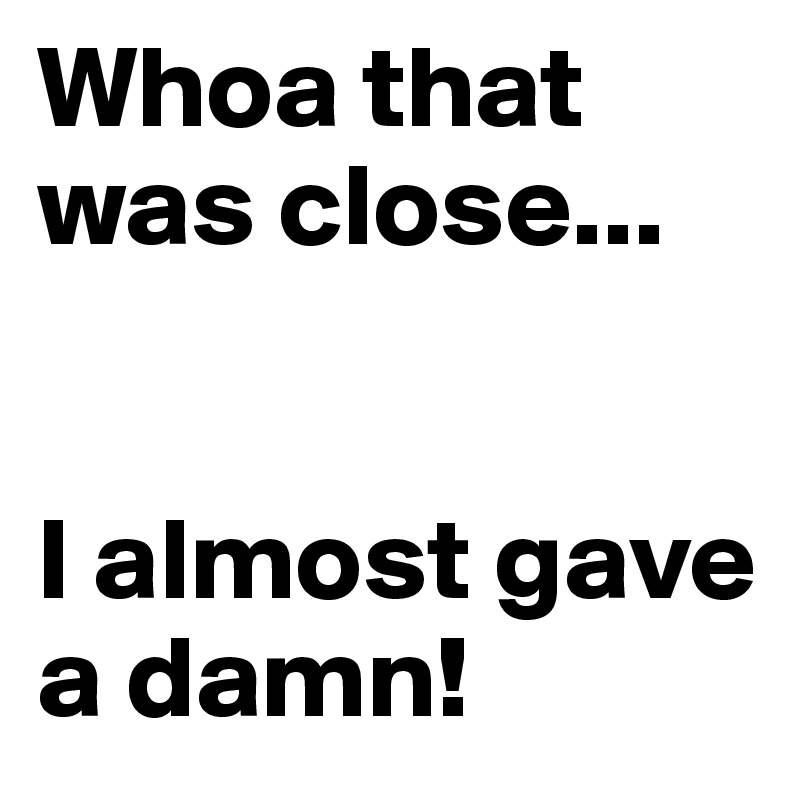 Whoa that was close... 


I almost gave a damn!