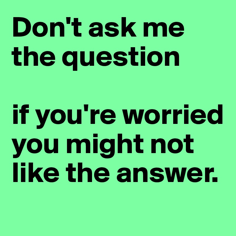 Don't ask me the question

if you're worried you might not like the answer.
