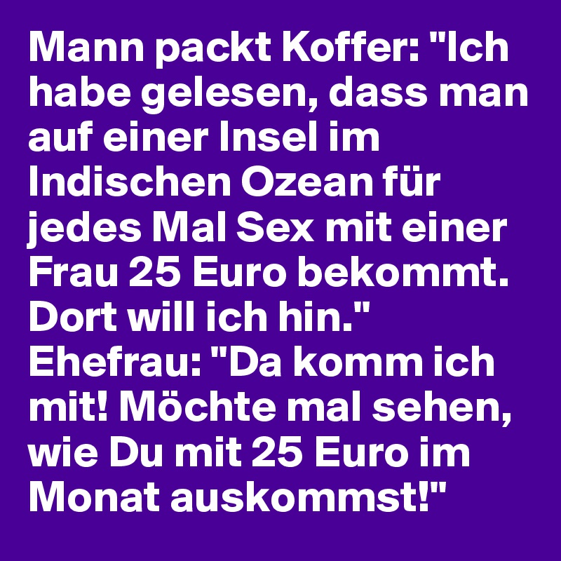 Mann packt Koffer: "Ich habe gelesen, dass man auf einer Insel im Indischen Ozean für jedes Mal Sex mit einer Frau 25 Euro bekommt. Dort will ich hin." Ehefrau: "Da komm ich mit! Möchte mal sehen, wie Du mit 25 Euro im Monat auskommst!"