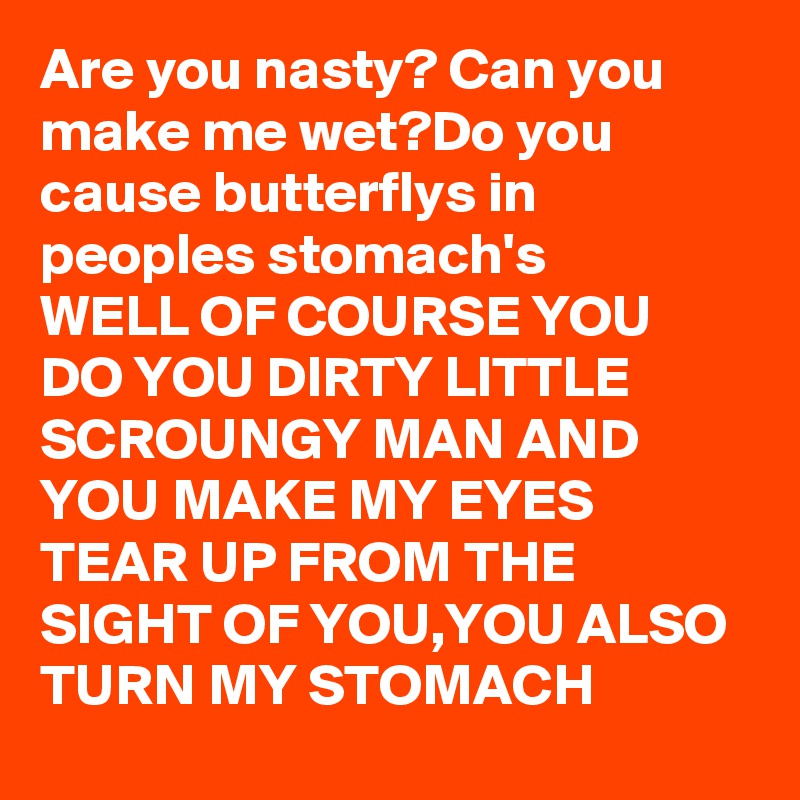 Are you nasty? Can you make me wet?Do you cause butterflys in peoples stomach's 
WELL OF COURSE YOU DO YOU DIRTY LITTLE SCROUNGY MAN AND YOU MAKE MY EYES TEAR UP FROM THE SIGHT OF YOU,YOU ALSO TURN MY STOMACH 