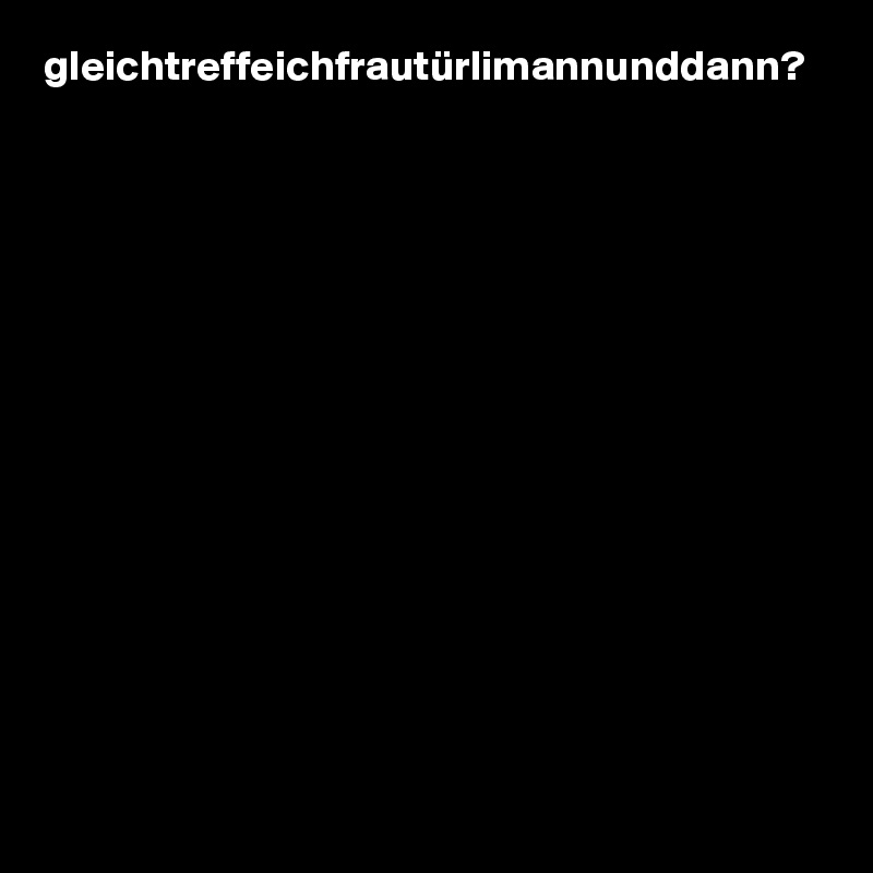 gleichtreffeichfrautürlimannunddann?