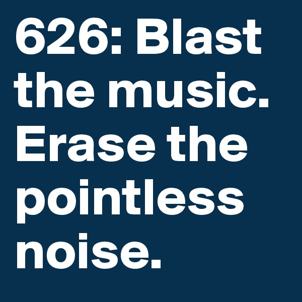 626: Blast the music. Erase the pointless noise. 