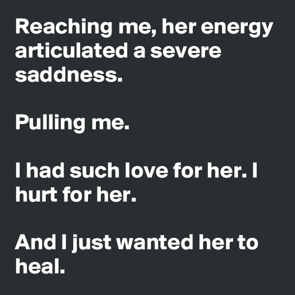 Reaching me, her energy articulated a severe saddness.

Pulling me.

I had such love for her. I hurt for her.

And I just wanted her to heal.  
