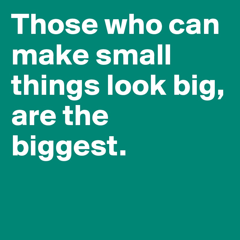 Those who can make small things look big, are the biggest. 

