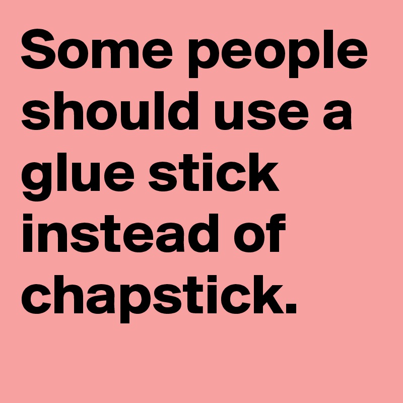 Some people should use a glue stick instead of chapstick.