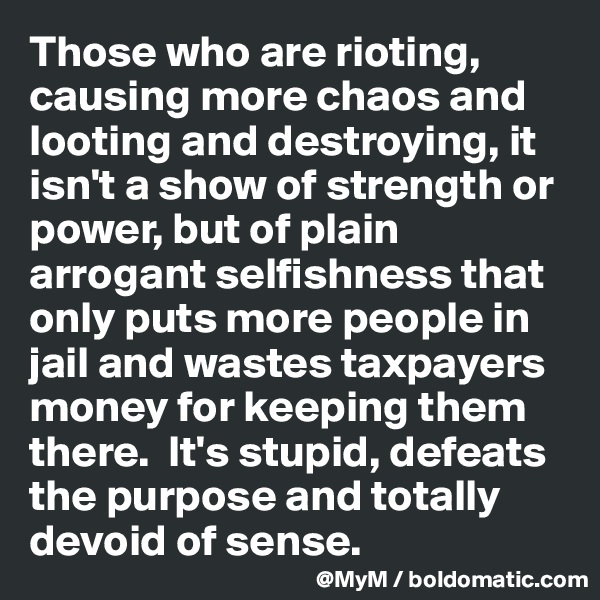 Those who are rioting, causing more chaos and looting and destroying, it isn't a show of strength or power, but of plain arrogant selfishness that only puts more people in jail and wastes taxpayers money for keeping them there.  It's stupid, defeats the purpose and totally devoid of sense.  