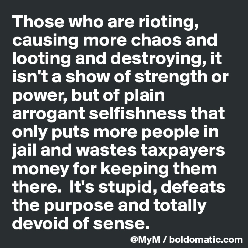 Those who are rioting, causing more chaos and looting and destroying, it isn't a show of strength or power, but of plain arrogant selfishness that only puts more people in jail and wastes taxpayers money for keeping them there.  It's stupid, defeats the purpose and totally devoid of sense.  