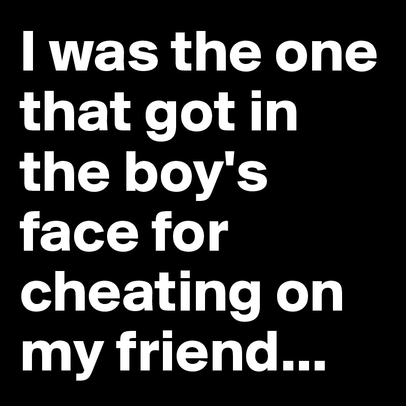 I was the one that got in the boy's face for cheating on my friend...