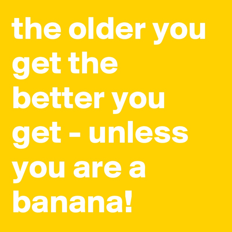 the older you get the better you get - unless you are a banana!