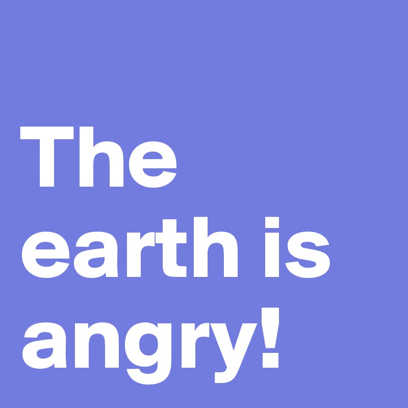 
The earth is angry!