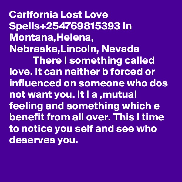 Carlfornia Lost Love Spells+254769815393 In Montana,Helena, Nebraska,Lincoln, Nevada
           There I something called love. It can neither b forced or influenced on someone who dos not want you. It I a ,mutual feeling and something which e benefit from all over. This I time to notice you self and see who deserves you. 

