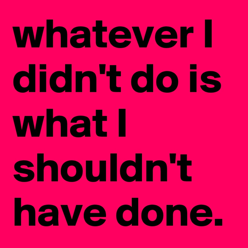 whatever I didn't do is what I shouldn't have done.