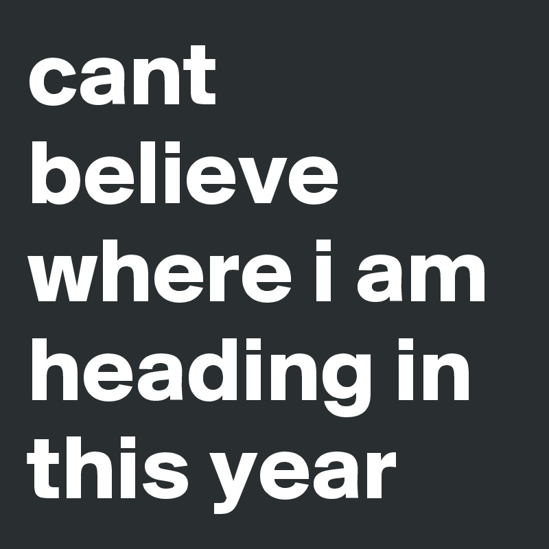 cant believe 
where i am heading in this year 