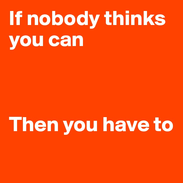 If nobody thinks you can



Then you have to
