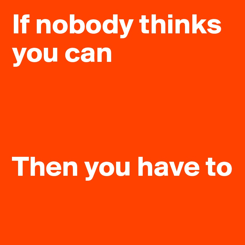 If nobody thinks you can



Then you have to
