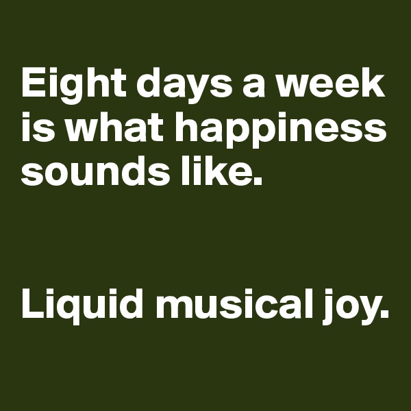 
Eight days a week is what happiness sounds like.


Liquid musical joy.
