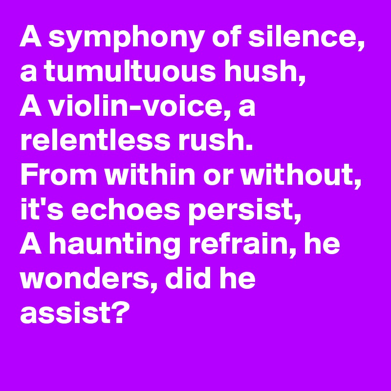 A symphony of silence, a tumultuous hush,
A violin-voice, a relentless rush.
From within or without, it's echoes persist,
A haunting refrain, he wonders, did he assist?