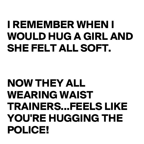
I REMEMBER WHEN I WOULD HUG A GIRL AND SHE FELT ALL SOFT. 


NOW THEY ALL WEARING WAIST TRAINERS...FEELS LIKE YOU'RE HUGGING THE POLICE!
