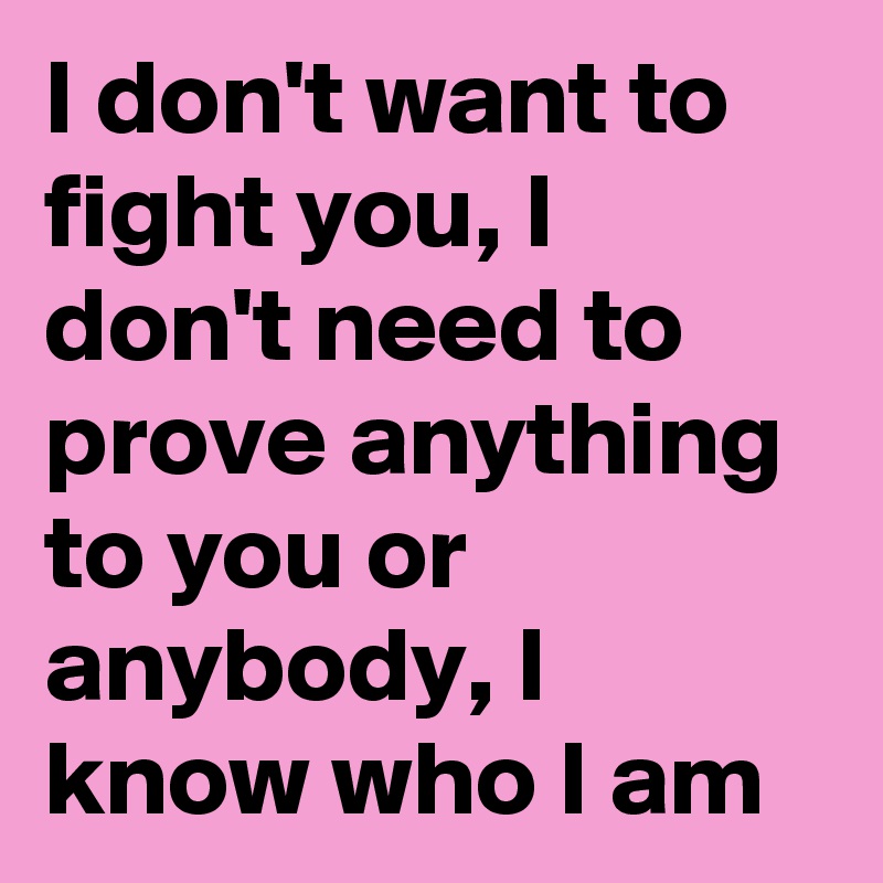 I don't want to fight you, I don't need to prove anything to you or anybody, I know who I am