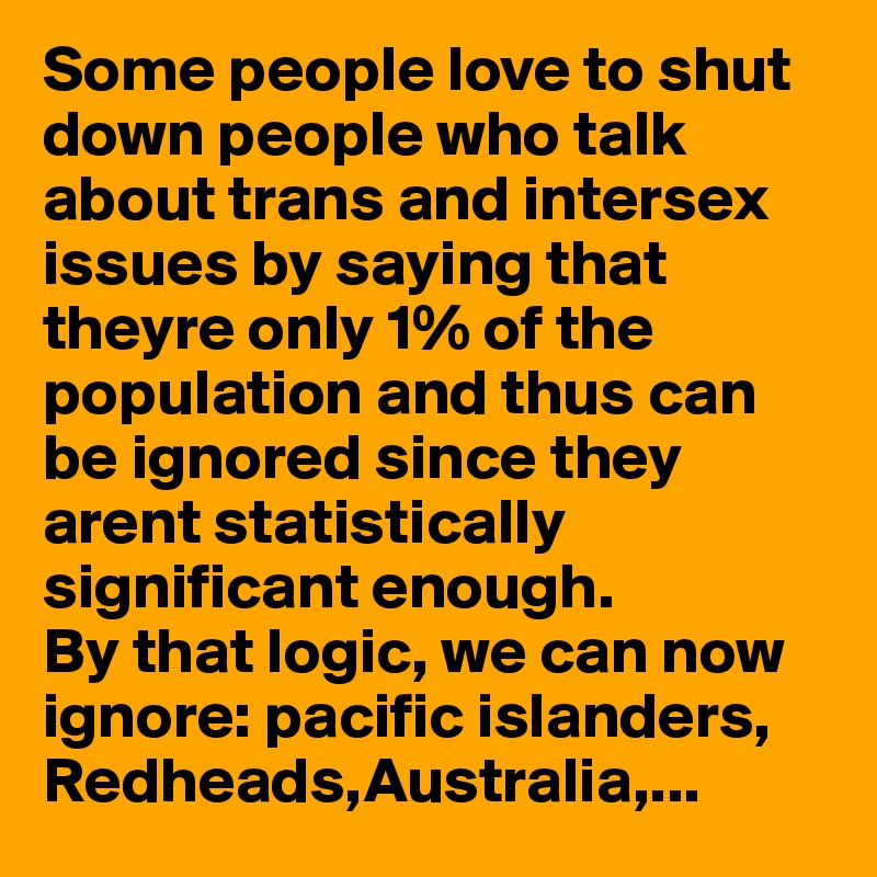 Some people love to shut down people who talk about trans and intersex issues by saying that theyre only 1% of the population and thus can be ignored since they arent statistically significant enough.
By that logic, we can now  ignore: pacific islanders, 
Redheads,Australia,...