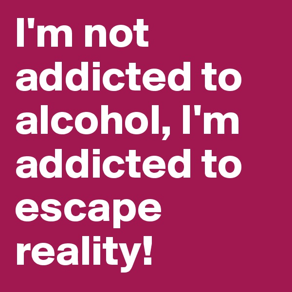 I'm not addicted to alcohol, I'm addicted to escape reality!