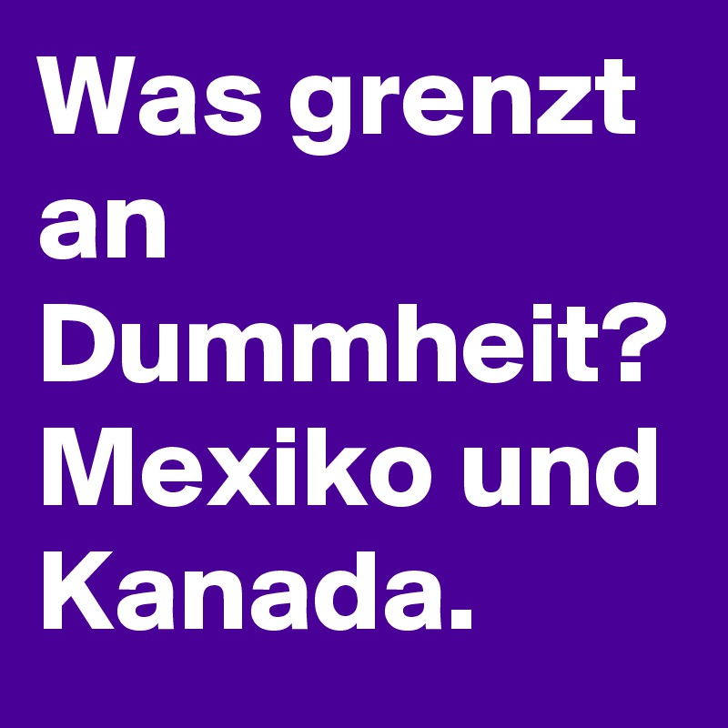 Was grenzt an Dummheit?
Mexiko und Kanada.